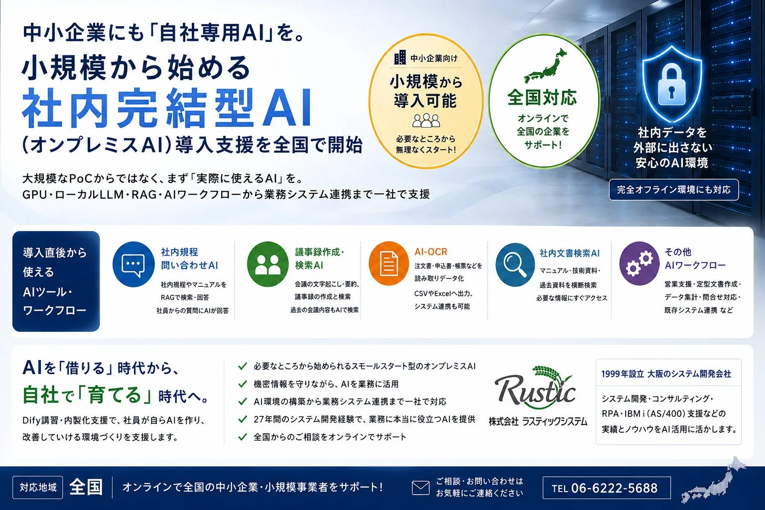 中小企業にも「自社専用AI」を。小規模から始める社内完結型AI (オンプレミスAI) 導入支援を全国で開始。大規模なPoCからではなく、まず「実際に使えるAI」を。GPU・ローカルLLM・RAG・AIワークフローから業務システム連携まで一社で支援。中小企業向け、小規模から導入可能。必要なところから無理なくスタート!全国対応。オンラインで全国の企業をサポート!社内データを外部に出さない安心のAI環境。完全オフライン環境にも対応。導入直後から使えるAIツール・ワークフロー:社内規程問い合わせAI (社内規程やマニュアルをRAGで検索・回答、社員からの質問にAIが回答)、議事録作成・検索AI (会議の文字起こし・要約、議事録の作成と検索、過去の会議内容もAIで検索)、AI-OCR (注文書・申込書・帳票などを読み取りデータ化、CSVやExcelへ出力、システム連携も可能)、社内文書検索AI (マニュアル・技術資料・過去資料を横断検索、必要な情報にすぐアクセス)、その他AIワークフロー (営業支援・定型文書作成・データ集計・問合せ対応・既存システム連携など)。AIを「借りる」時代から、自社で「育てる」時代へ。Dify講習・内製化支援で、社員が自らAIを作り、改善していける環境づくりを支援します。必要なところから始められるスモールスタート型のオンプレミスAI。機密情報を守りながら、AIを業務に活用。AI環境の構築から業務システム連携まで一社で対応。27年間のシステム開発経験で、業務に本当に役立つAIを提供。全国からのご相談をオンラインでサポート。Rustic 株式会社ラスティックシステム。1999年設立 大阪のシステム開発会社。システム開発・コンサルティング・RPA・IBM i (AS/400) 支援などの実績とノウハウをAI活用に活かします。対応地域 全国。オンラインで全国の中小企業・小規模事業者様をサポート!ご相談・お問い合わせはお気軽にご連絡ください。TEL 06-6222-5688。