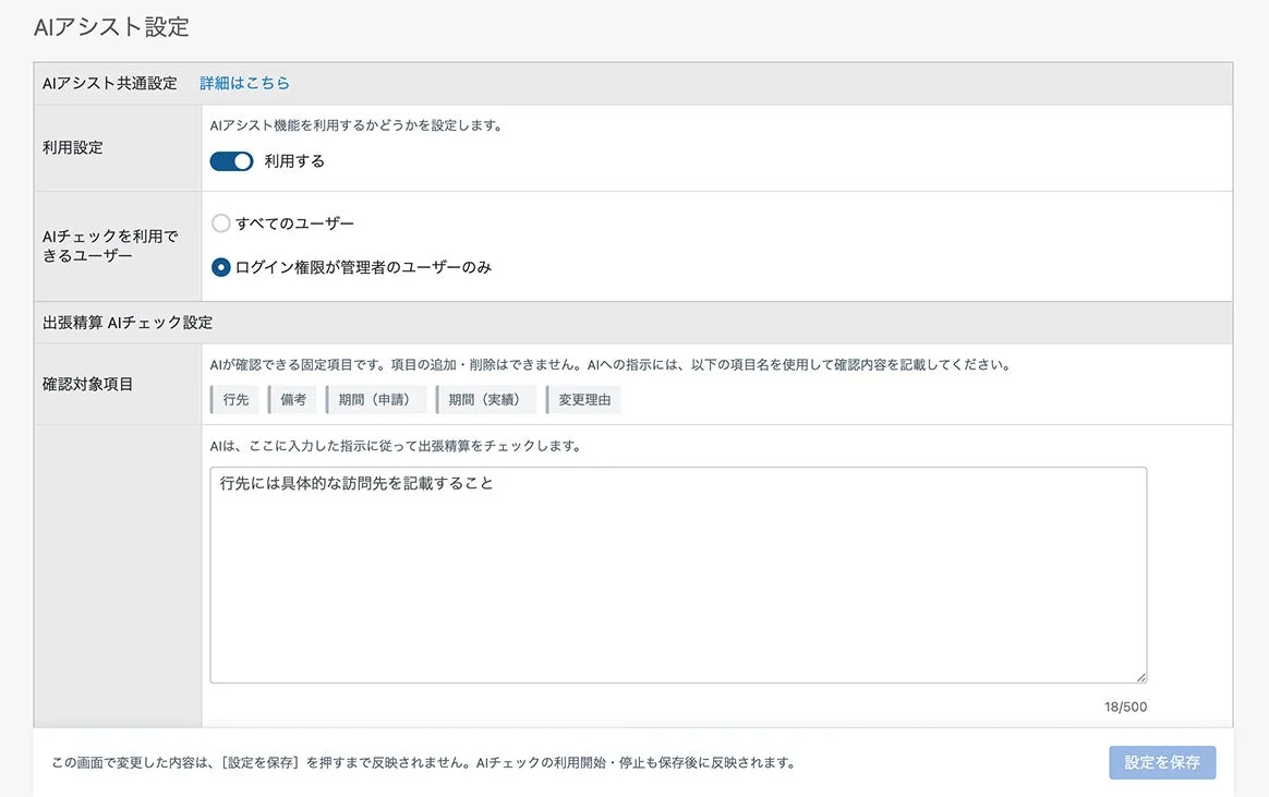AIアシスト設定AIアシスト共通設定詳細はこちら利用設定AIアシスト機能を利用するかどうかを設定します。利用するAIチェックを利用できるユーザーすべてのユーザーログイン権限が管理者のユーザーのみ出張精算 AIチェック設定確認対象項目AIが確認できる固定項目です。項目の追加・削除はできません。AIへの指示には、以下の項目名を使用して確認内容を記載してください。行先備考期間(申請)期間(実績)変更理由AIは、ここに入力した指示に従って出張精算をチェックします。行先には具体的な訪問先を記載すること18/500この画面で変更した内容は、[設定を保存] を押すまで反映されません。AIチェックの利用開始・停止も保存後に反映されます。設定を保存