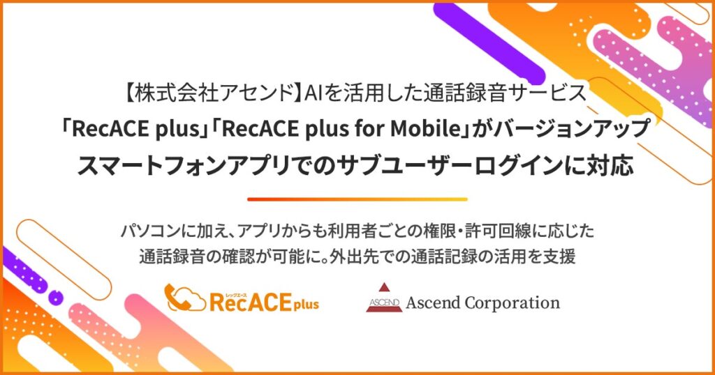 【株式会社アセンド】AIを活用した通話録音サービス「RecACE plus」「RecACE plus for Mobile」がバージョンアップ。スマートフォンアプリでのサブユーザーログインに対応